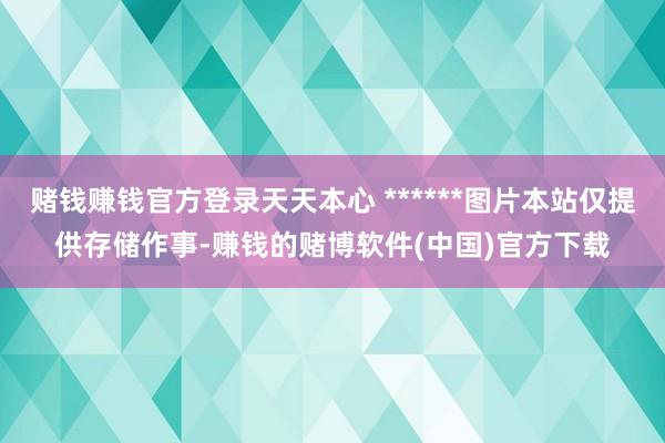 赌钱赚钱官方登录天天本心 ******图片本站仅提供存储作事-赚钱的赌博软件(中国)官方下载