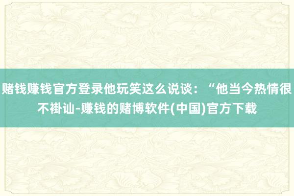 赌钱赚钱官方登录他玩笑这么说谈：“他当今热情很不褂讪-赚钱的赌博软件(中国)官方下载