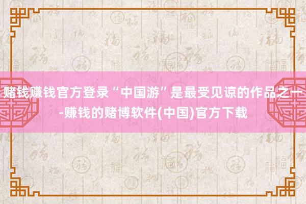 赌钱赚钱官方登录“中国游”是最受见谅的作品之一-赚钱的赌博软件(中国)官方下载