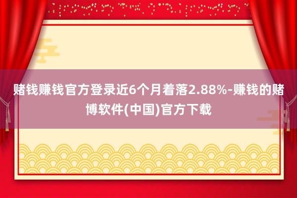 赌钱赚钱官方登录近6个月着落2.88%-赚钱的赌博软件(中国)官方下载