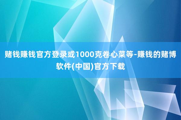 赌钱赚钱官方登录或1000克卷心菜等-赚钱的赌博软件(中国)官方下载