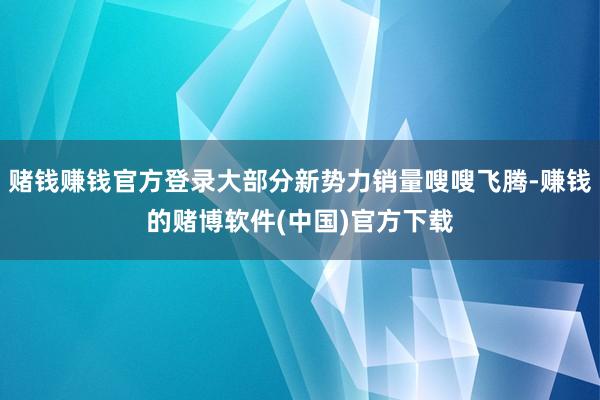 赌钱赚钱官方登录大部分新势力销量嗖嗖飞腾-赚钱的赌博软件(中国)官方下载