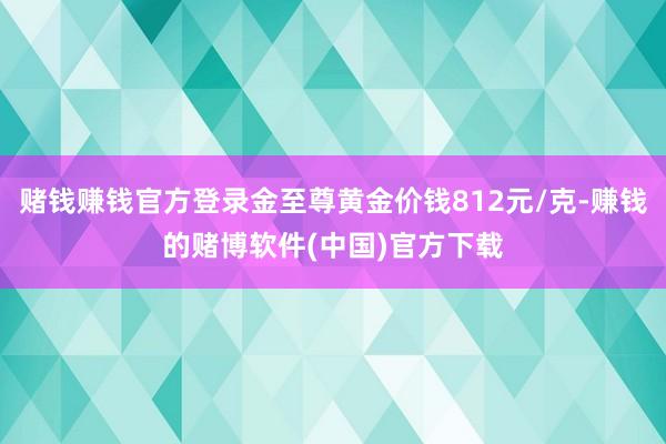 赌钱赚钱官方登录金至尊黄金价钱812元/克-赚钱的赌博软件(中国)官方下载