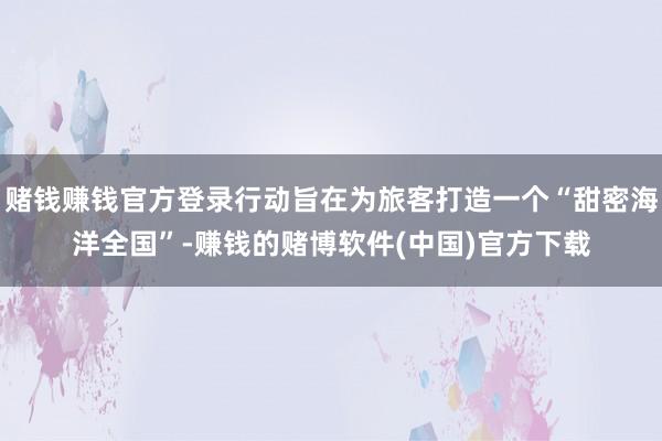 赌钱赚钱官方登录行动旨在为旅客打造一个“甜密海洋全国”-赚钱的赌博软件(中国)官方下载
