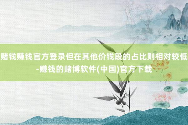 赌钱赚钱官方登录但在其他价钱段的占比则相对较低-赚钱的赌博软件(中国)官方下载