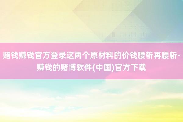 赌钱赚钱官方登录这两个原材料的价钱腰斩再腰斩-赚钱的赌博软件(中国)官方下载