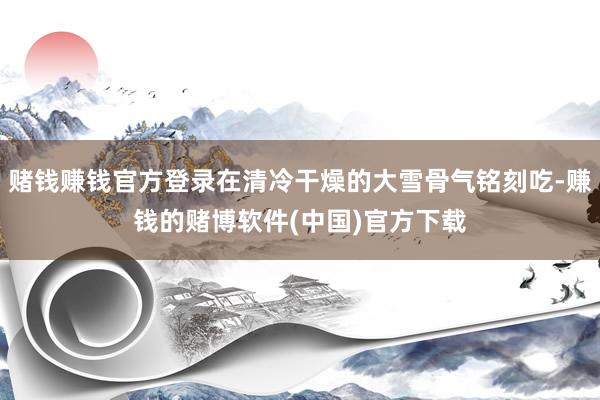 赌钱赚钱官方登录在清冷干燥的大雪骨气铭刻吃-赚钱的赌博软件(中国)官方下载