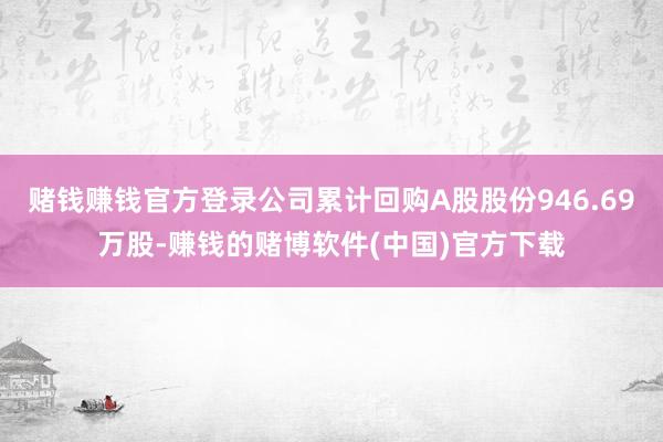 赌钱赚钱官方登录公司累计回购A股股份946.69万股-赚钱的赌博软件(中国)官方下载