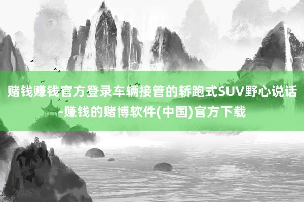 赌钱赚钱官方登录车辆接管的轿跑式SUV野心说话-赚钱的赌博软件(中国)官方下载