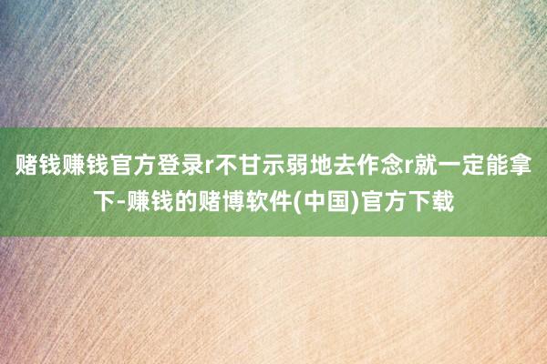 赌钱赚钱官方登录r不甘示弱地去作念r就一定能拿下-赚钱的赌博软件(中国)官方下载