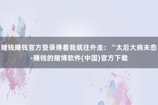 赌钱赚钱官方登录搀着我就往外走：“太后大病未愈-赚钱的赌博软件(中国)官方下载