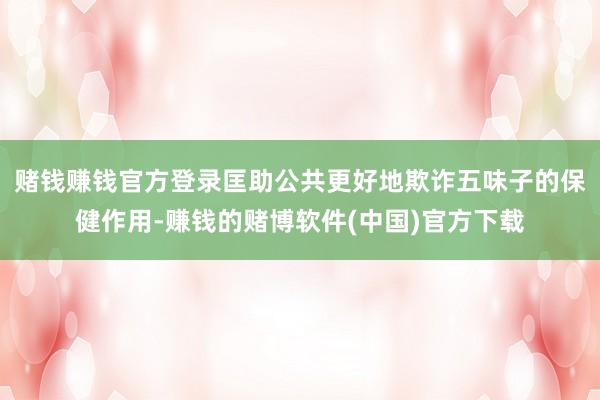 赌钱赚钱官方登录匡助公共更好地欺诈五味子的保健作用-赚钱的赌博软件(中国)官方下载