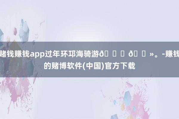 赌钱赚钱app过年环邛海骑游🙋🏻。-赚钱的赌博软件(中国)官方下载