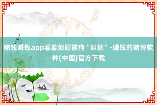 赌钱赚钱app看着须眉被狗“纠缠”-赚钱的赌博软件(中国)官方下载