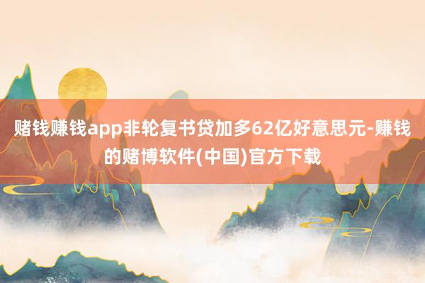 赌钱赚钱app非轮复书贷加多62亿好意思元-赚钱的赌博软件(中国)官方下载
