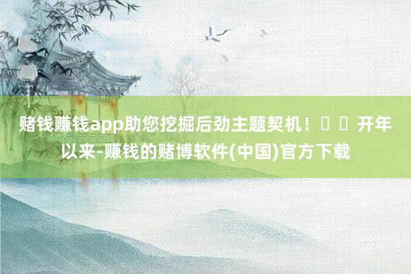 赌钱赚钱app助您挖掘后劲主题契机！		　　开年以来-赚钱的赌博软件(中国)官方下载
