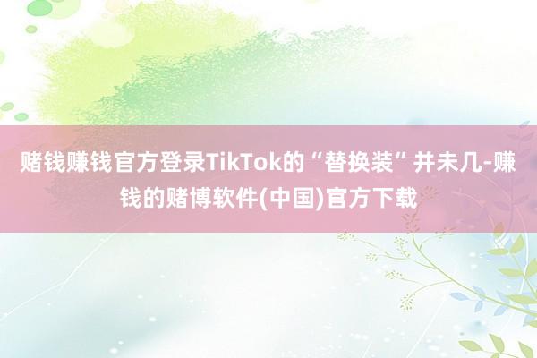 赌钱赚钱官方登录TikTok的“替换装”并未几-赚钱的赌博软件(中国)官方下载