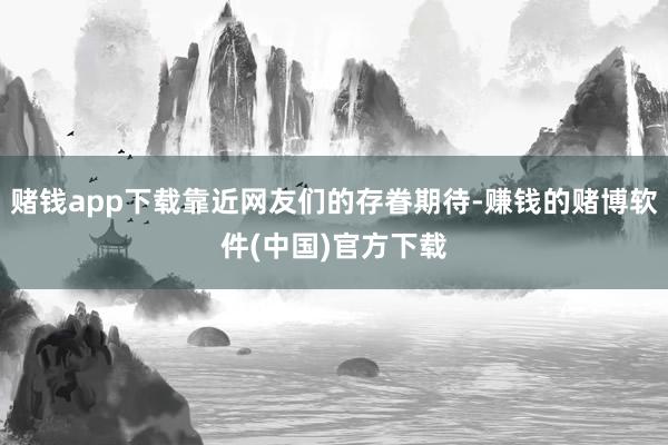 赌钱app下载靠近网友们的存眷期待-赚钱的赌博软件(中国)官方下载