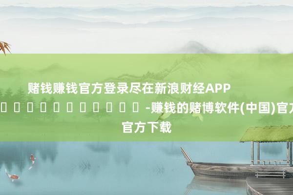 赌钱赚钱官方登录尽在新浪财经APP            													-赚钱的赌博软件(中国)官方下载