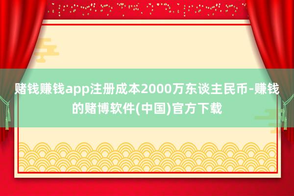赌钱赚钱app注册成本2000万东谈主民币-赚钱的赌博软件(中国)官方下载