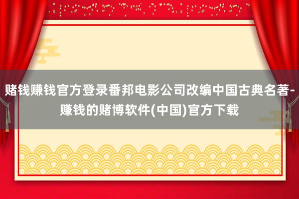 赌钱赚钱官方登录番邦电影公司改编中国古典名著-赚钱的赌博软件(中国)官方下载
