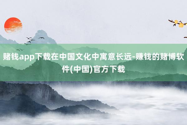 赌钱app下载在中国文化中寓意长远-赚钱的赌博软件(中国)官方下载