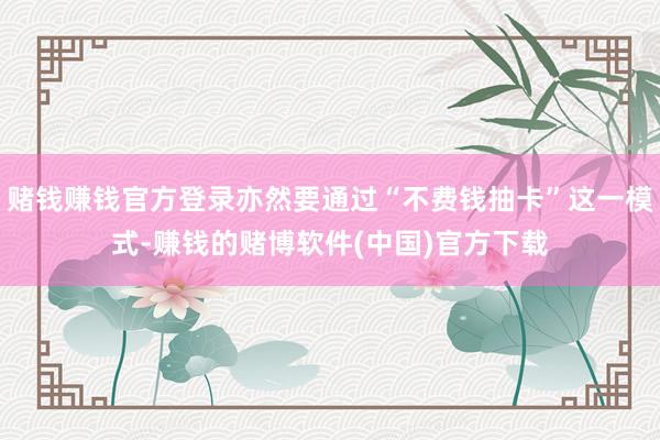 赌钱赚钱官方登录亦然要通过“不费钱抽卡”这一模式-赚钱的赌博软件(中国)官方下载