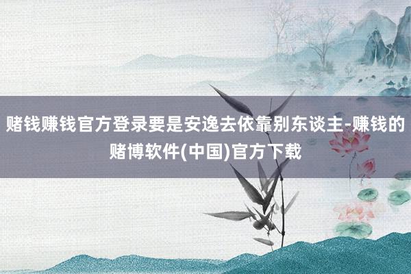 赌钱赚钱官方登录要是安逸去依靠别东谈主-赚钱的赌博软件(中国)官方下载
