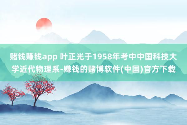 赌钱赚钱app 叶正光于1958年考中中国科技大学近代物理系-赚钱的赌博软件(中国)官方下载