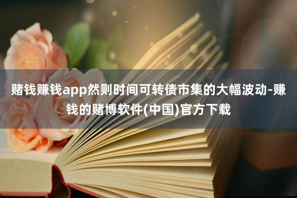 赌钱赚钱app然则时间可转债市集的大幅波动-赚钱的赌博软件(中国)官方下载