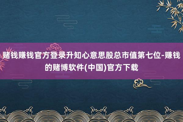 赌钱赚钱官方登录升知心意思股总市值第七位-赚钱的赌博软件(中国)官方下载
