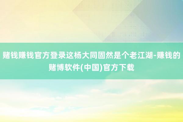 赌钱赚钱官方登录这杨大同固然是个老江湖-赚钱的赌博软件(中国)官方下载