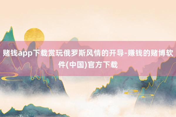 赌钱app下载赏玩俄罗斯风情的开导-赚钱的赌博软件(中国)官方下载