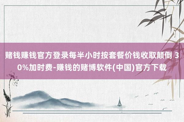 赌钱赚钱官方登录每半小时按套餐价钱收取颠倒 30%加时费-赚钱的赌博软件(中国)官方下载