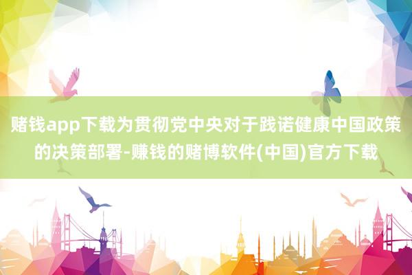 赌钱app下载为贯彻党中央对于践诺健康中国政策的决策部署-赚钱的赌博软件(中国)官方下载