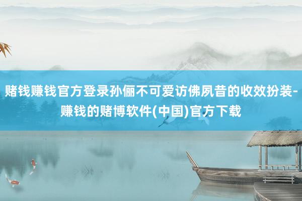 赌钱赚钱官方登录孙俪不可爱访佛夙昔的收效扮装-赚钱的赌博软件(中国)官方下载