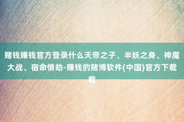 赌钱赚钱官方登录什么天帝之子、半妖之身、神魔大战、宿命情劫-赚钱的赌博软件(中国)官方下载
