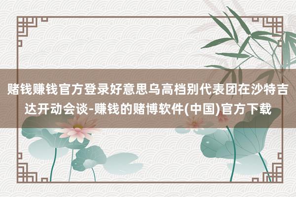 赌钱赚钱官方登录好意思乌高档别代表团在沙特吉达开动会谈-赚钱的赌博软件(中国)官方下载
