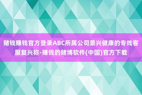 赌钱赚钱官方登录ABC所属公司景兴健康的专线客服复兴称-赚钱的赌博软件(中国)官方下载