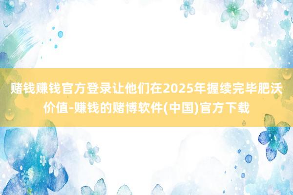 赌钱赚钱官方登录让他们在2025年握续完毕肥沃价值-赚钱的赌博软件(中国)官方下载