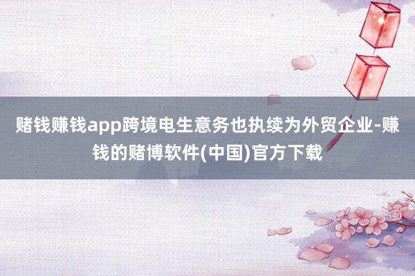 赌钱赚钱app跨境电生意务也执续为外贸企业-赚钱的赌博软件(中国)官方下载