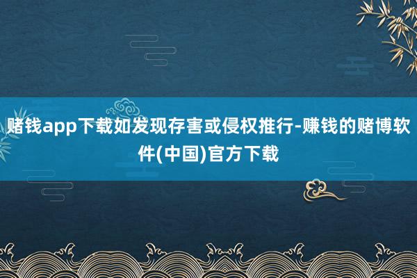 赌钱app下载如发现存害或侵权推行-赚钱的赌博软件(中国)官方下载