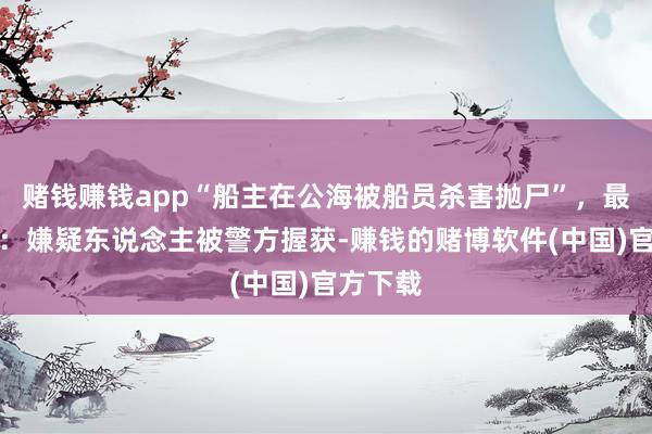 赌钱赚钱app“船主在公海被船员杀害抛尸”，最新推崇：嫌疑东说念主被警方握获-赚钱的赌博软件(中国)官方下载