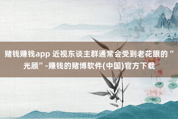 赌钱赚钱app 近视东谈主群通常会受到老花眼的“光顾”-赚钱的赌博软件(中国)官方下载