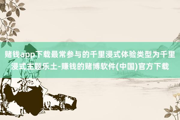 赌钱app下载最常参与的千里浸式体验类型为千里浸式主题乐土-赚钱的赌博软件(中国)官方下载