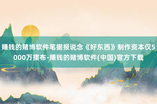 赚钱的赌博软件笔据报说念《好东西》制作资本仅5000万摆布-赚钱的赌博软件(中国)官方下载