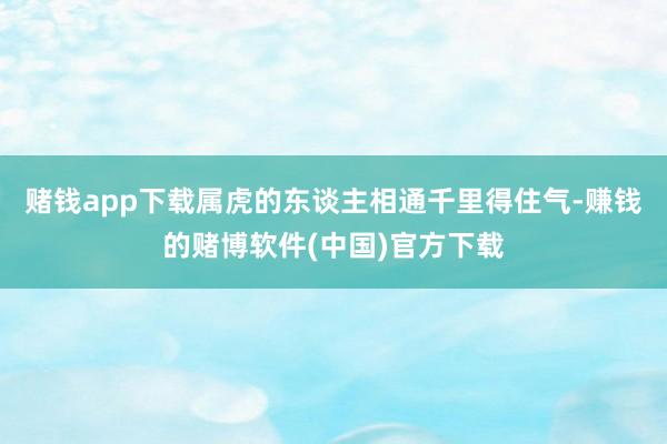 赌钱app下载属虎的东谈主相通千里得住气-赚钱的赌博软件(中国)官方下载