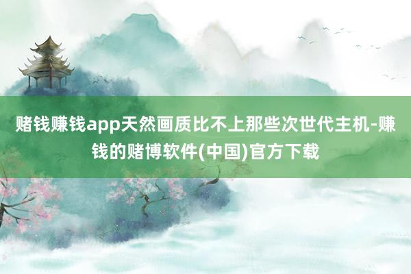赌钱赚钱app天然画质比不上那些次世代主机-赚钱的赌博软件(中国)官方下载