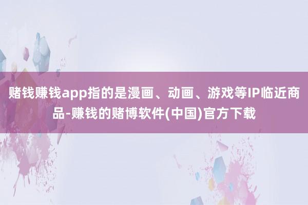 赌钱赚钱app指的是漫画、动画、游戏等IP临近商品-赚钱的赌博软件(中国)官方下载