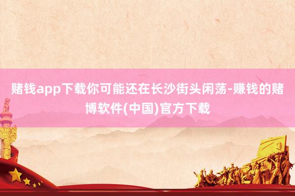 赌钱app下载你可能还在长沙街头闲荡-赚钱的赌博软件(中国)官方下载